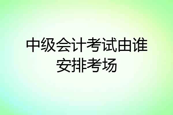 中级会计考试由谁安排考场