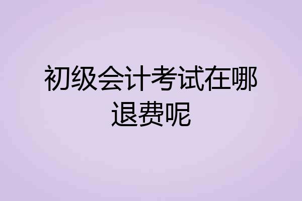 初级会计考试在哪退费呢
