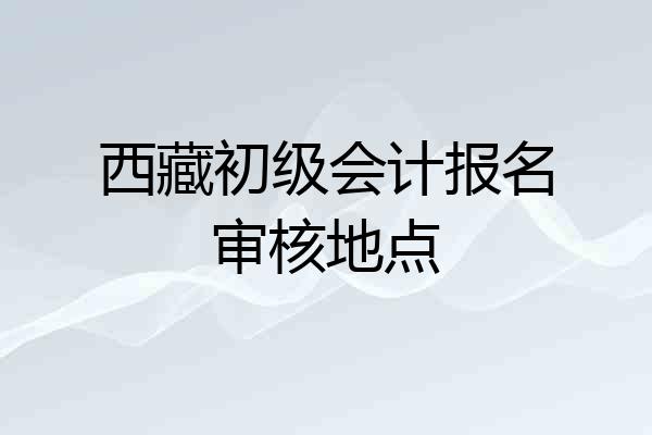 西藏初级会计报名审核地点