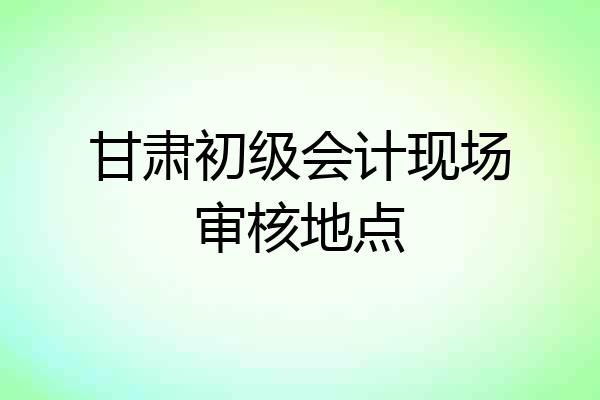甘肃初级会计现场审核地点