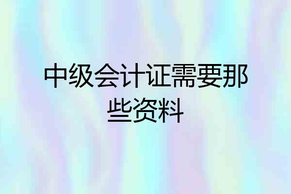 中级会计证需要那些资料