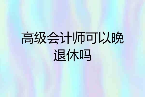 高级会计师可以晚退休吗