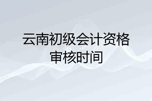 云南初级会计资格审核时间