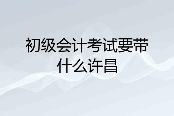 初级会计考试要带什么许昌