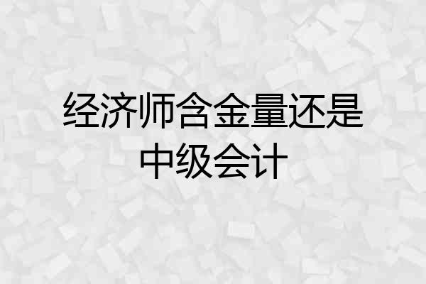 经济师含金量还是中级会计