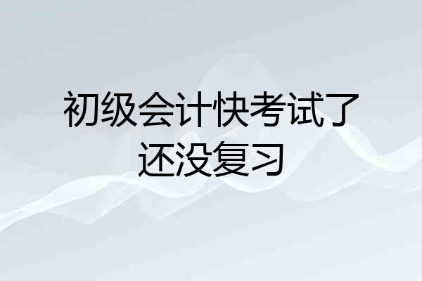 初级会计快考试了还没复习