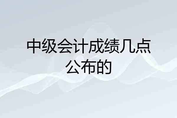 中级会计成绩几点公布的