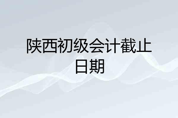 陕西初级会计截止日期