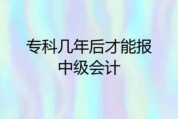 专科几年后才能报中级会计