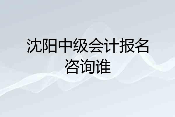 沈阳中级会计报名咨询谁