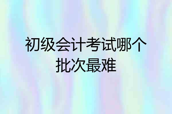 初级会计考试哪个批次最难