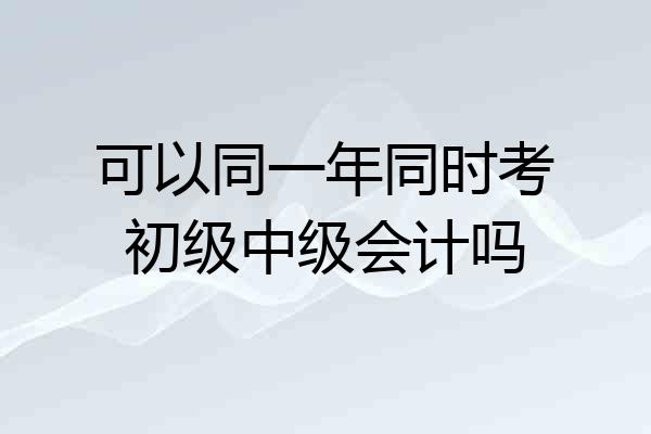 可以同一年同时考初级中级会计吗