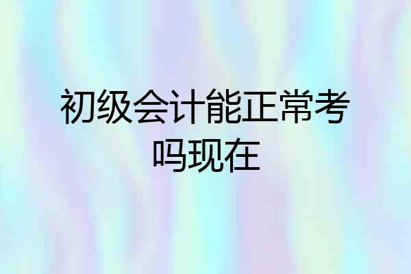 初级会计能正常考吗现在