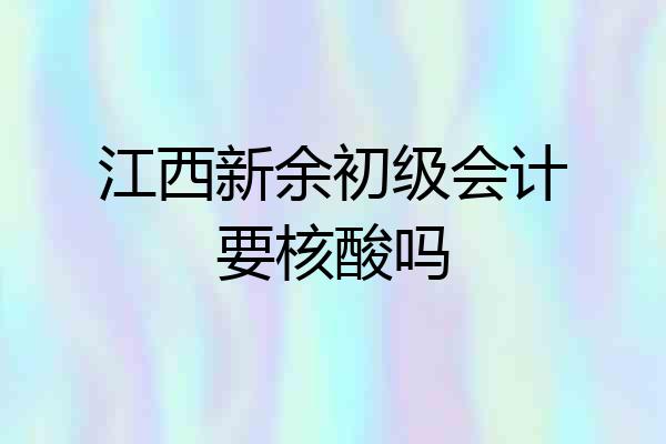 江西新余初级会计要核酸吗