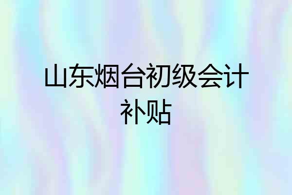 山东烟台初级会计补贴