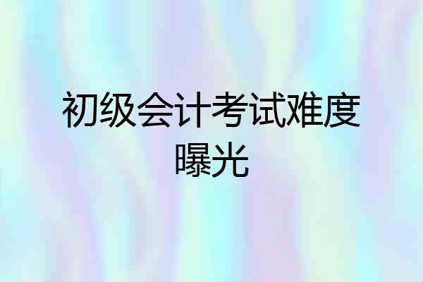 初级会计考试难度曝光