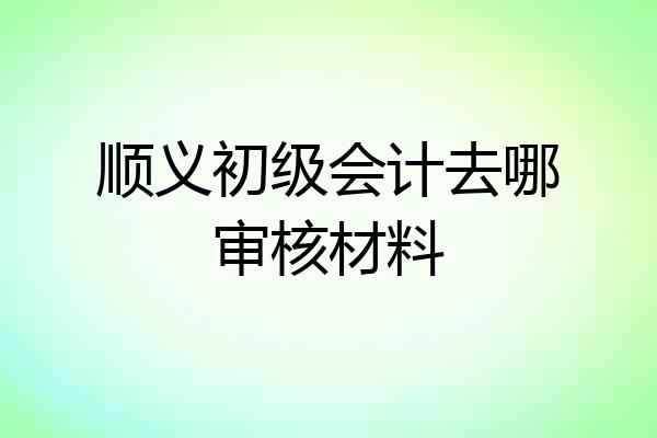 顺义初级会计去哪审核材料