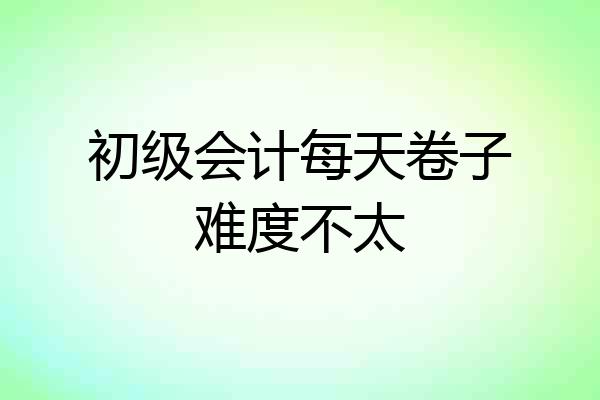 初级会计每天卷子难度不太