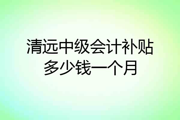 清远中级会计补贴多少钱一个月
