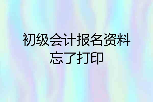 初级会计报名资料忘了打印