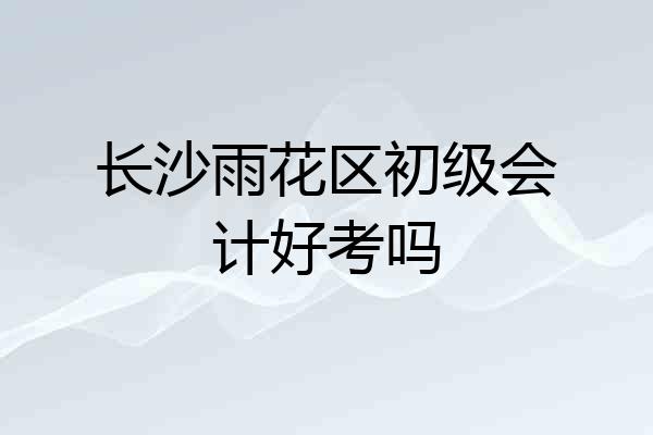 长沙雨花区初级会计好考吗