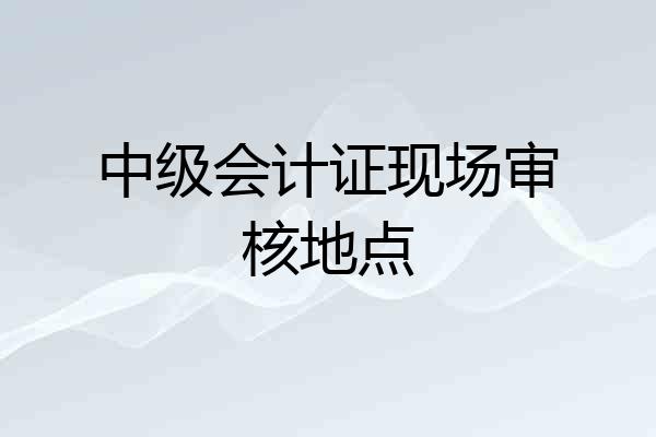 中级会计证现场审核地点