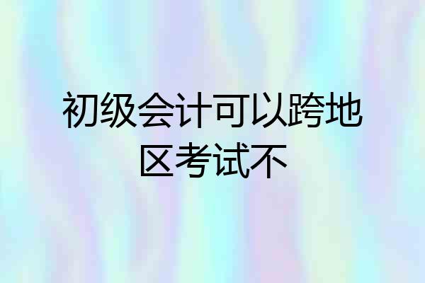 初级会计可以跨地区考试不