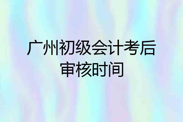 广州初级会计考后审核时间