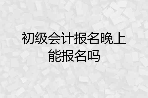 初级会计报名晚上能报名吗