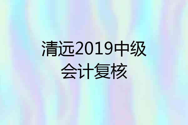 清远2019中级会计复核