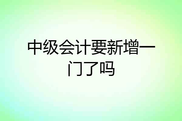 中级会计要新增一门了吗