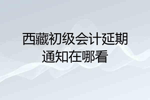 西藏初级会计延期通知在哪看