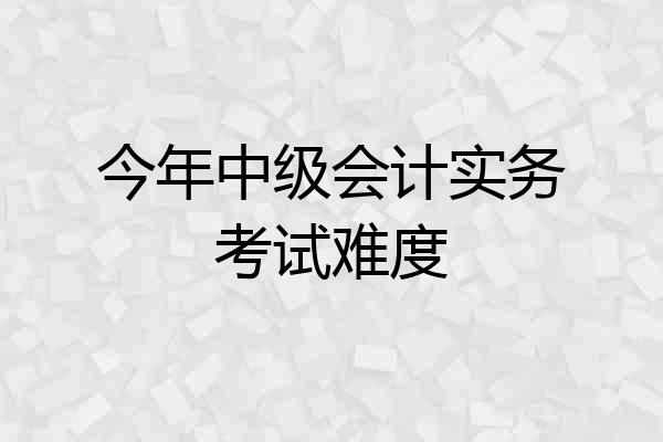 今年中级会计实务考试难度