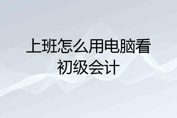 上班怎么用电脑看初级会计