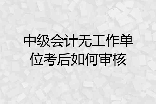 中级会计无工作单位考后如何审核