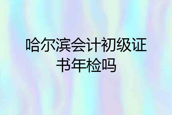 哈尔滨会计初级证书年检吗