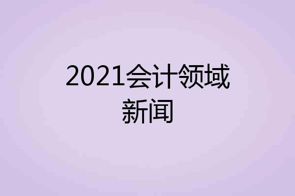 2021会计领域新闻