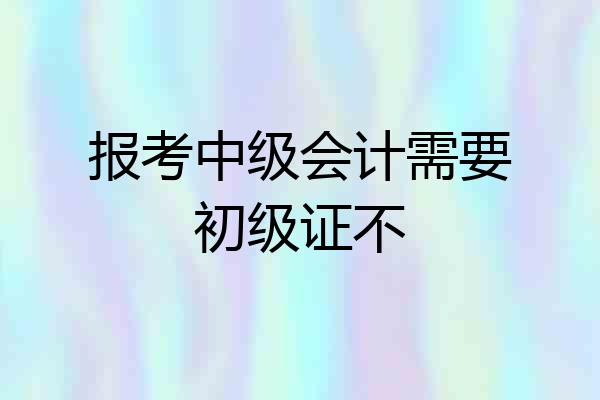 报考中级会计需要初级证不