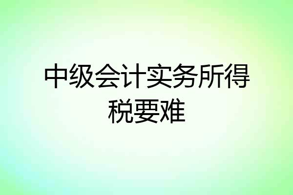 中级会计实务所得税要难