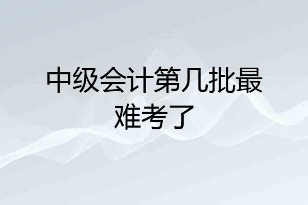 中级会计第几批最难考了