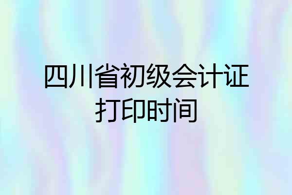 四川省初级会计证打印时间