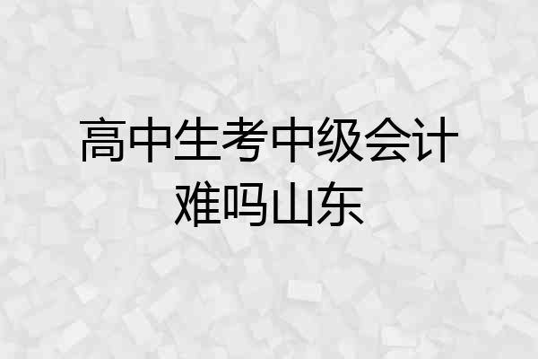 高中生考中级会计难吗山东
