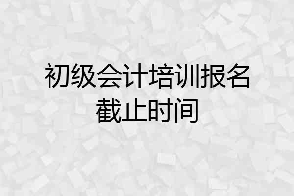 初级会计培训报名截止时间