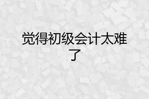 觉得初级会计太难了