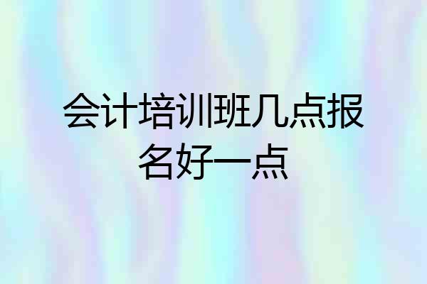 会计培训班几点报名好一点
