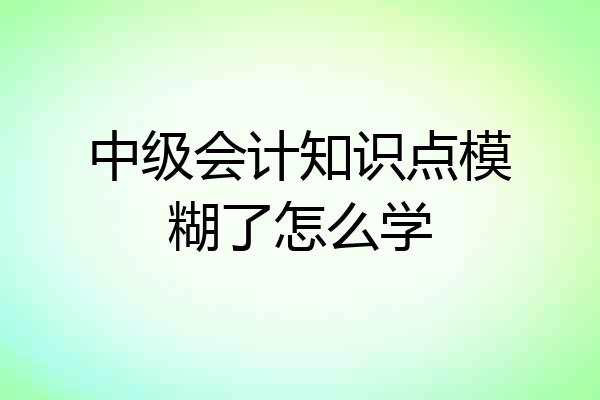 中级会计知识点模糊了怎么学