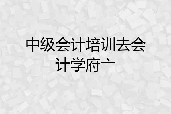 中级会计培训去会计学府亠