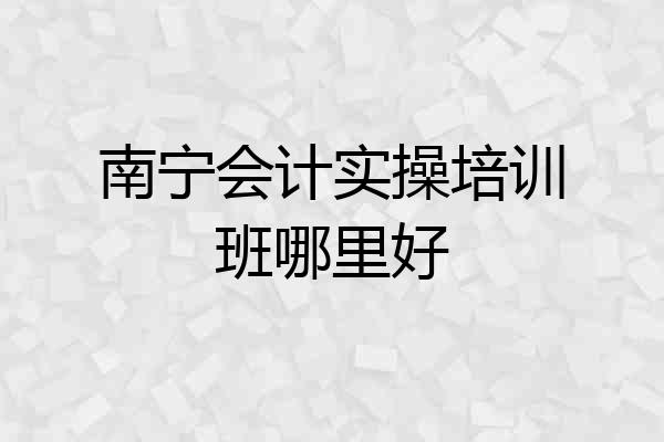 南宁会计实操培训班哪里好