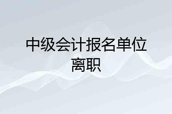 中级会计报名单位离职