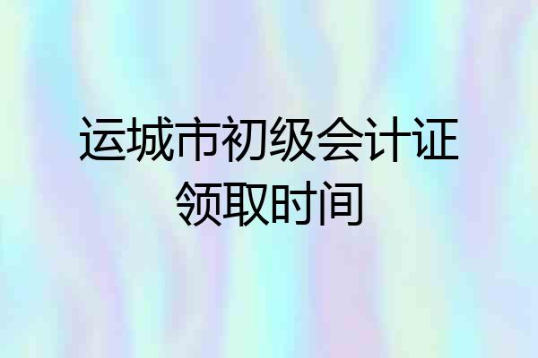 运城市初级会计证领取时间